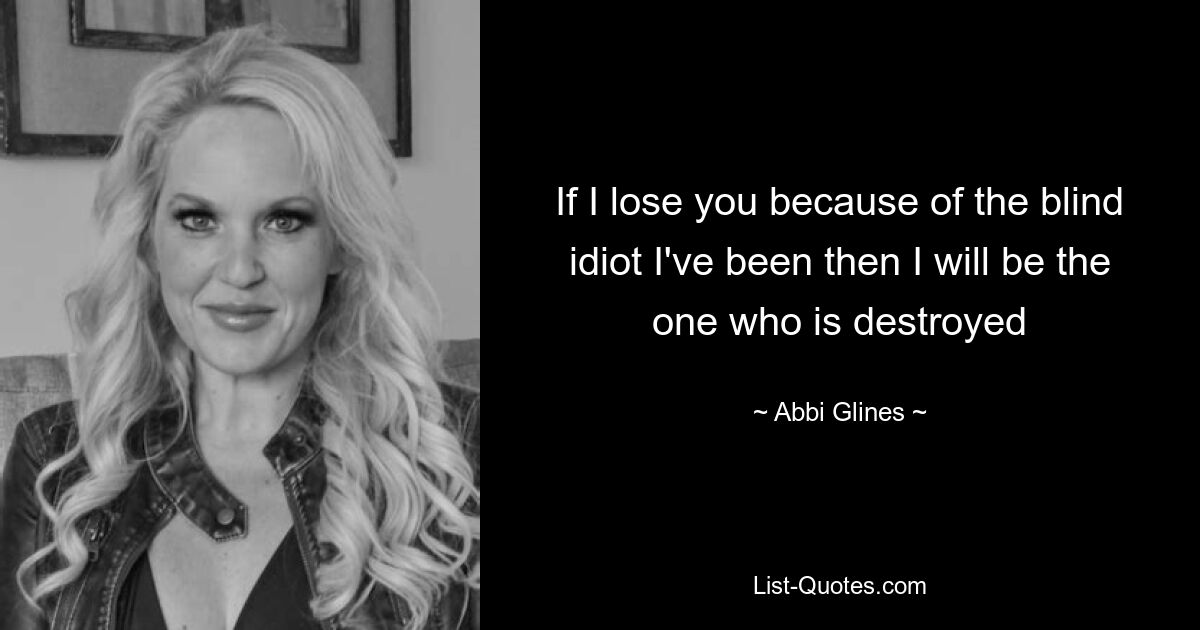 If I lose you because of the blind idiot I've been then I will be the one who is destroyed — © Abbi Glines