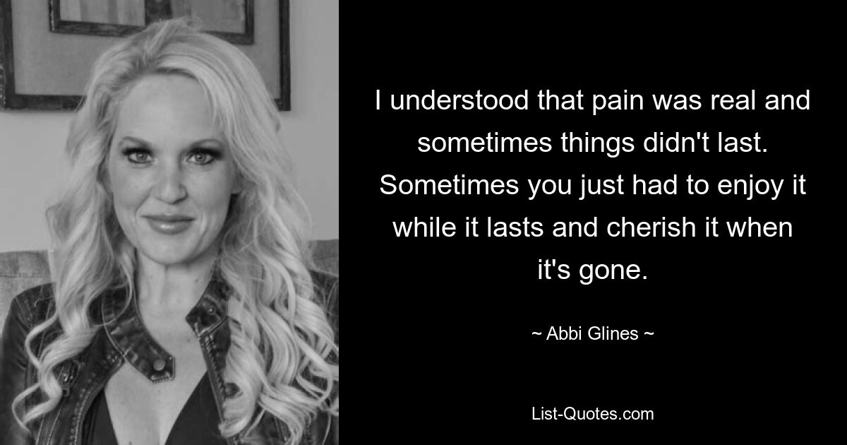 I understood that pain was real and sometimes things didn't last. Sometimes you just had to enjoy it while it lasts and cherish it when it's gone. — © Abbi Glines