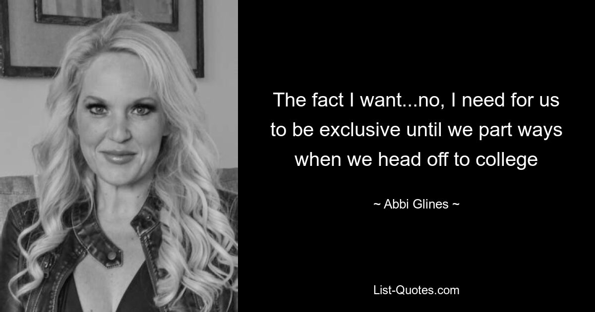 The fact I want...no, I need for us to be exclusive until we part ways when we head off to college — © Abbi Glines