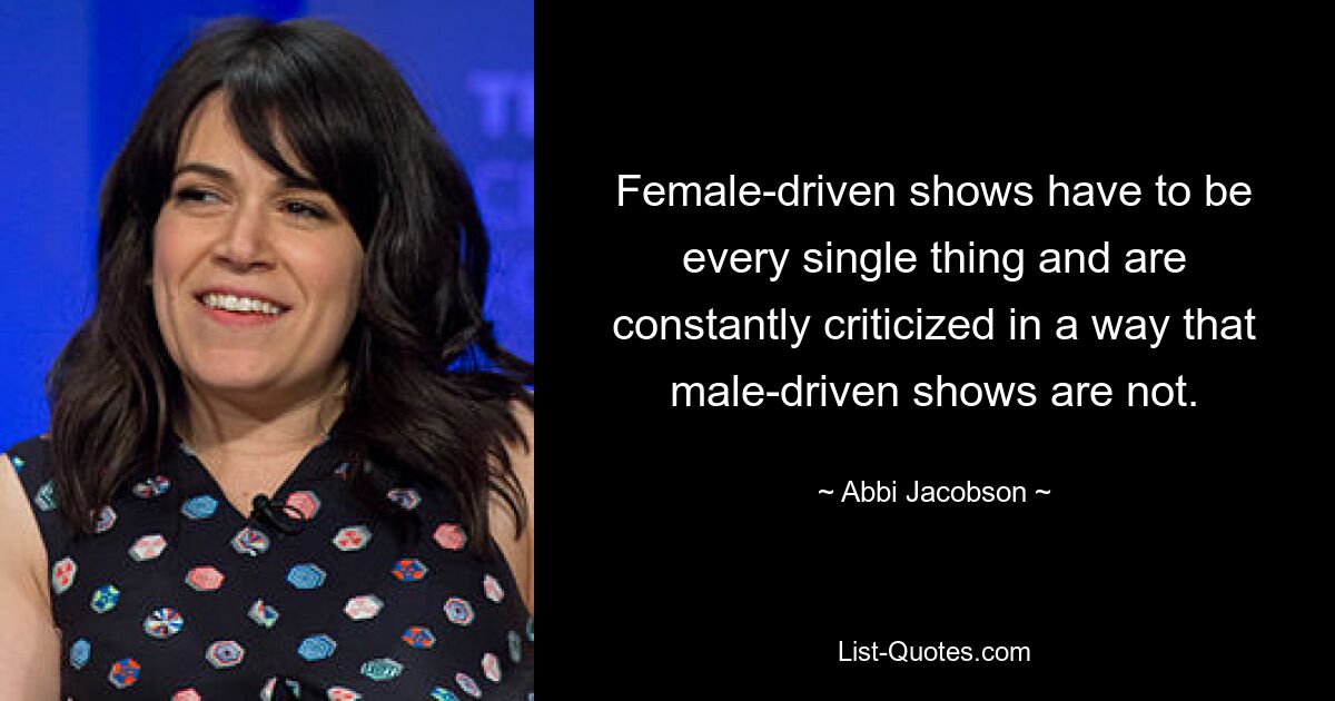 Female-driven shows have to be every single thing and are constantly criticized in a way that male-driven shows are not. — © Abbi Jacobson