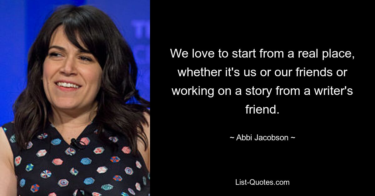 We love to start from a real place, whether it's us or our friends or working on a story from a writer's friend. — © Abbi Jacobson