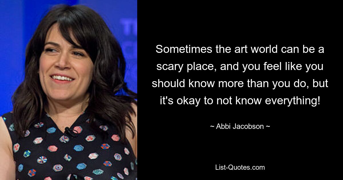 Sometimes the art world can be a scary place, and you feel like you should know more than you do, but it's okay to not know everything! — © Abbi Jacobson