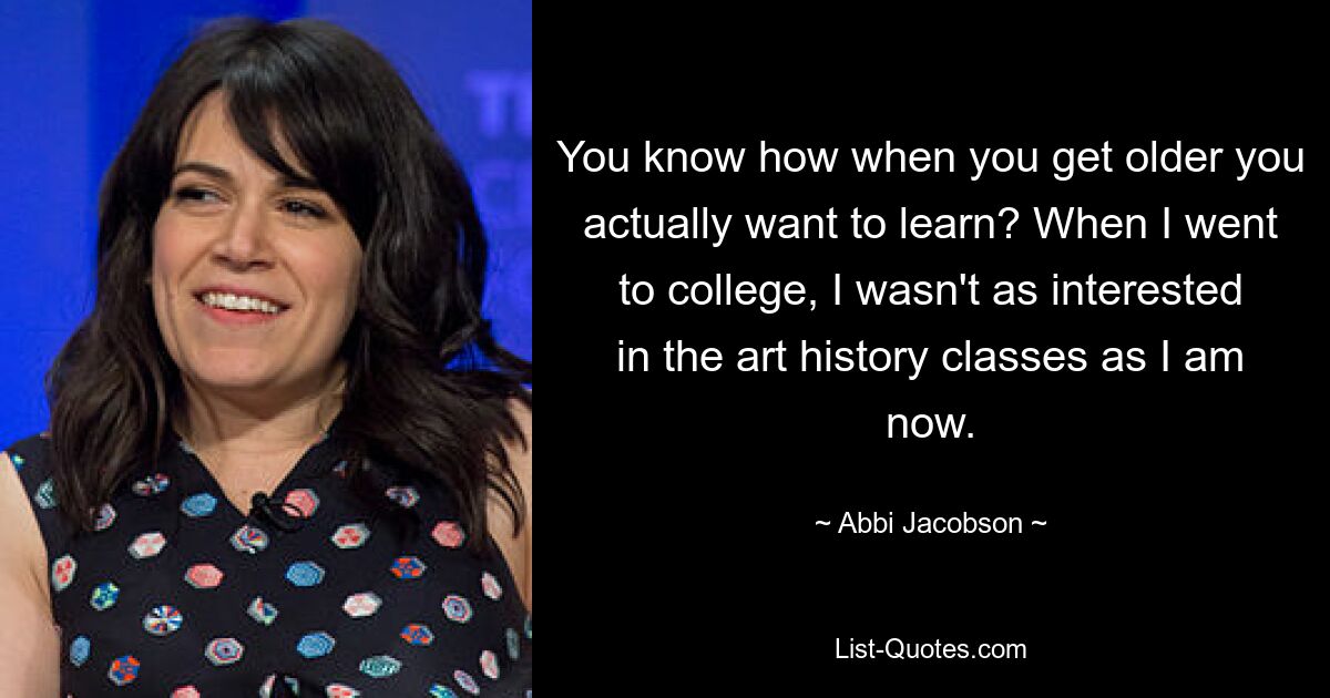 You know how when you get older you actually want to learn? When I went to college, I wasn't as interested in the art history classes as I am now. — © Abbi Jacobson