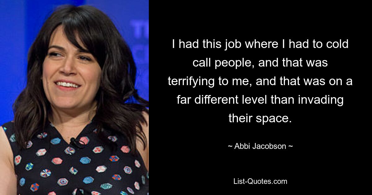 I had this job where I had to cold call people, and that was terrifying to me, and that was on a far different level than invading their space. — © Abbi Jacobson