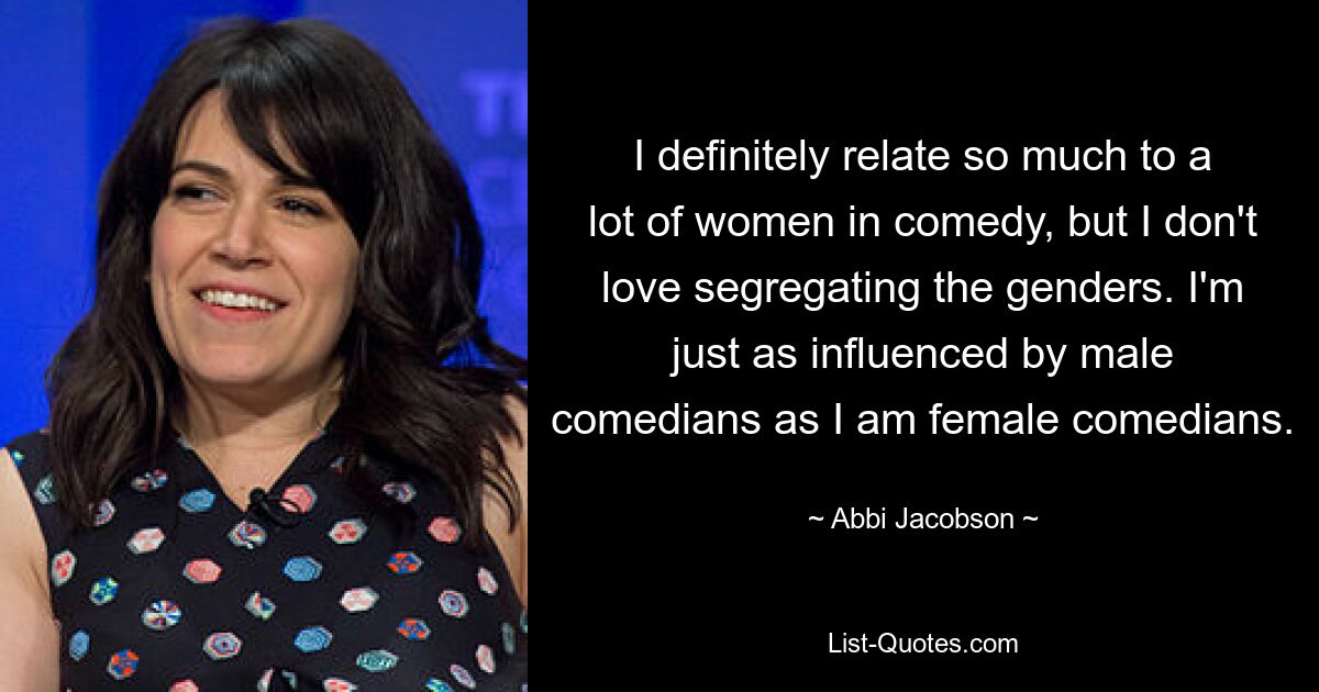 I definitely relate so much to a lot of women in comedy, but I don't love segregating the genders. I'm just as influenced by male comedians as I am female comedians. — © Abbi Jacobson