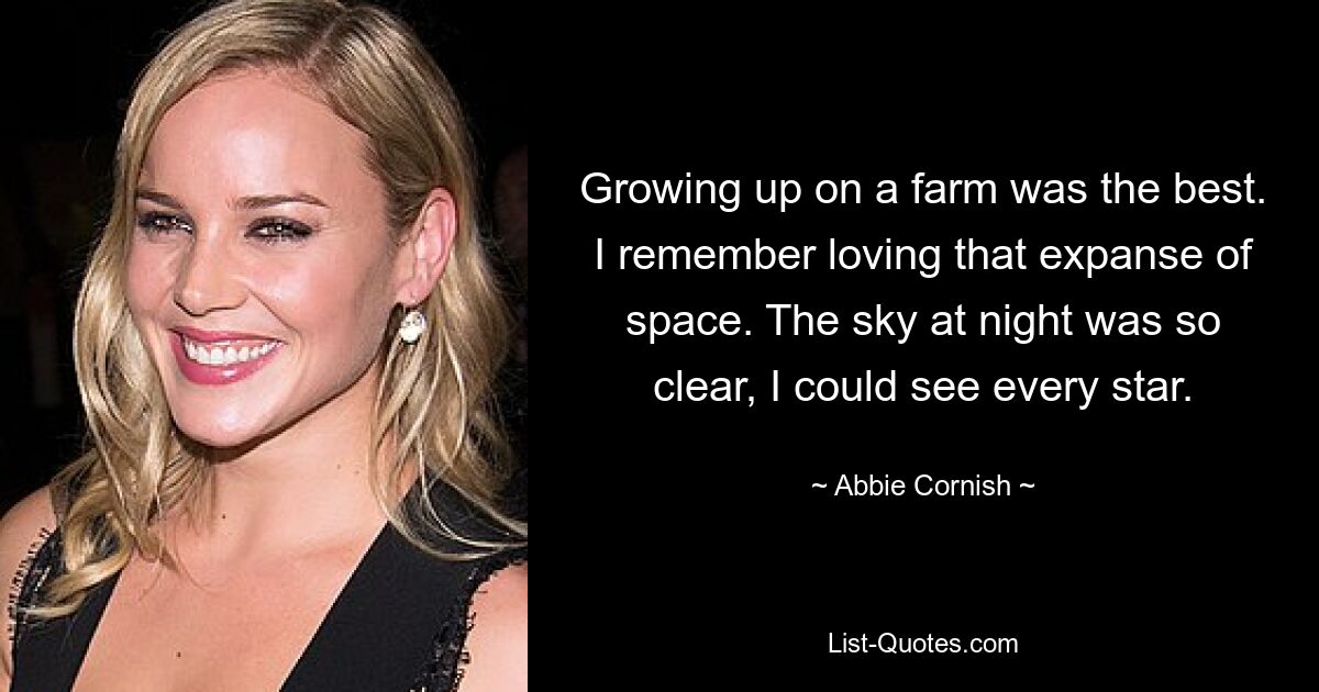 Growing up on a farm was the best. I remember loving that expanse of space. The sky at night was so clear, I could see every star. — © Abbie Cornish