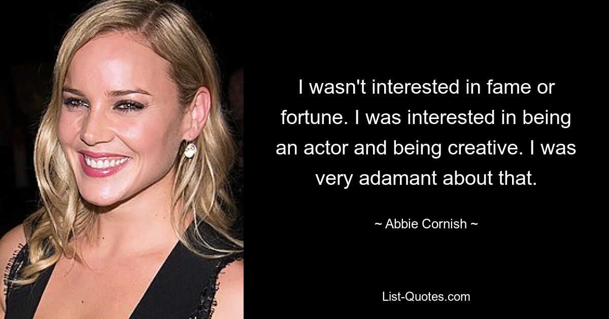 I wasn't interested in fame or fortune. I was interested in being an actor and being creative. I was very adamant about that. — © Abbie Cornish