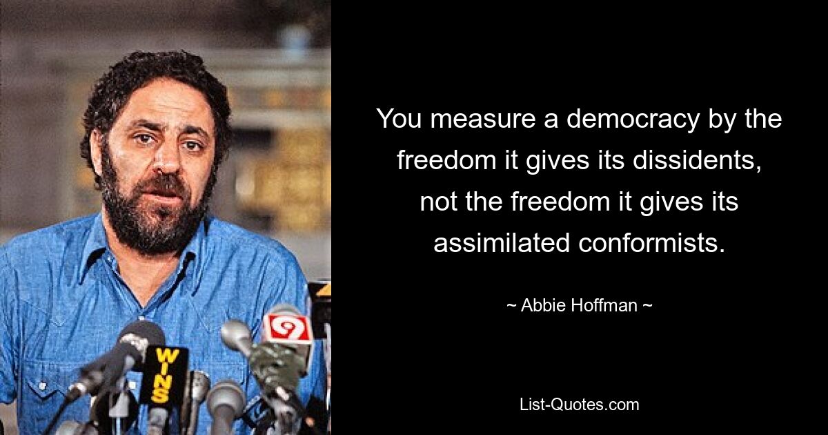 You measure a democracy by the freedom it gives its dissidents, not the freedom it gives its assimilated conformists. — © Abbie Hoffman