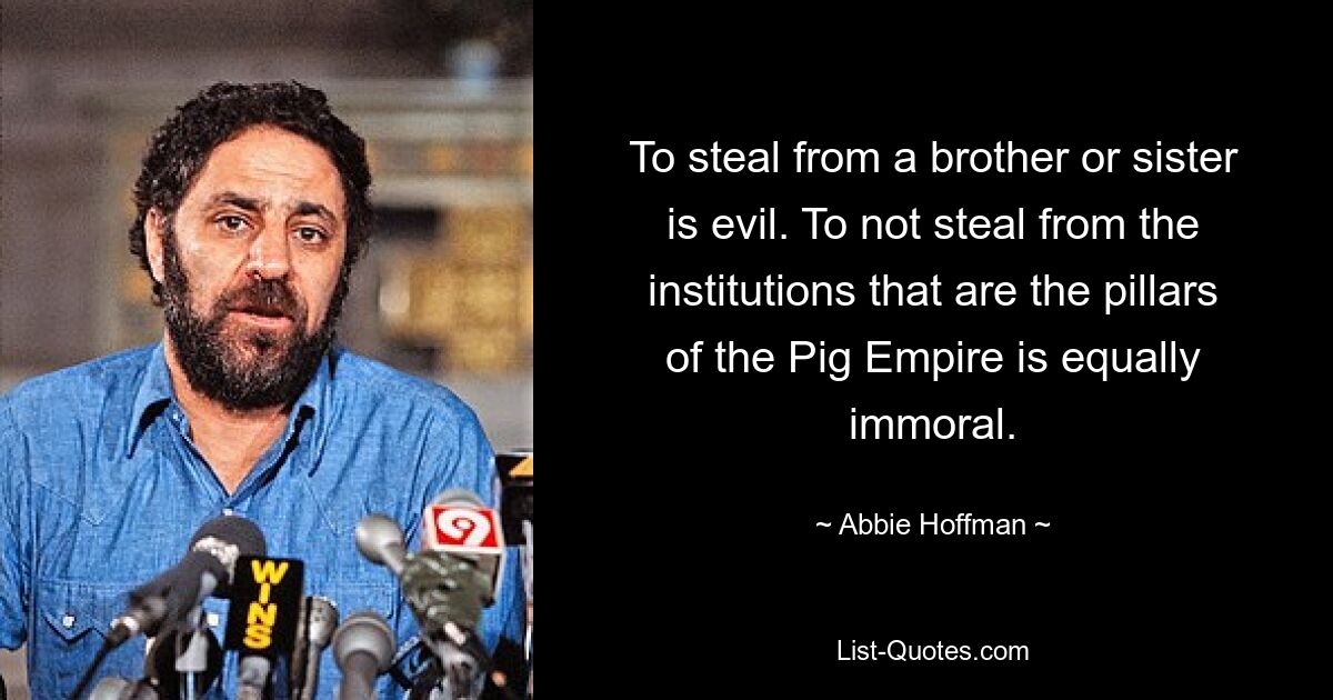 To steal from a brother or sister is evil. To not steal from the institutions that are the pillars of the Pig Empire is equally immoral. — © Abbie Hoffman