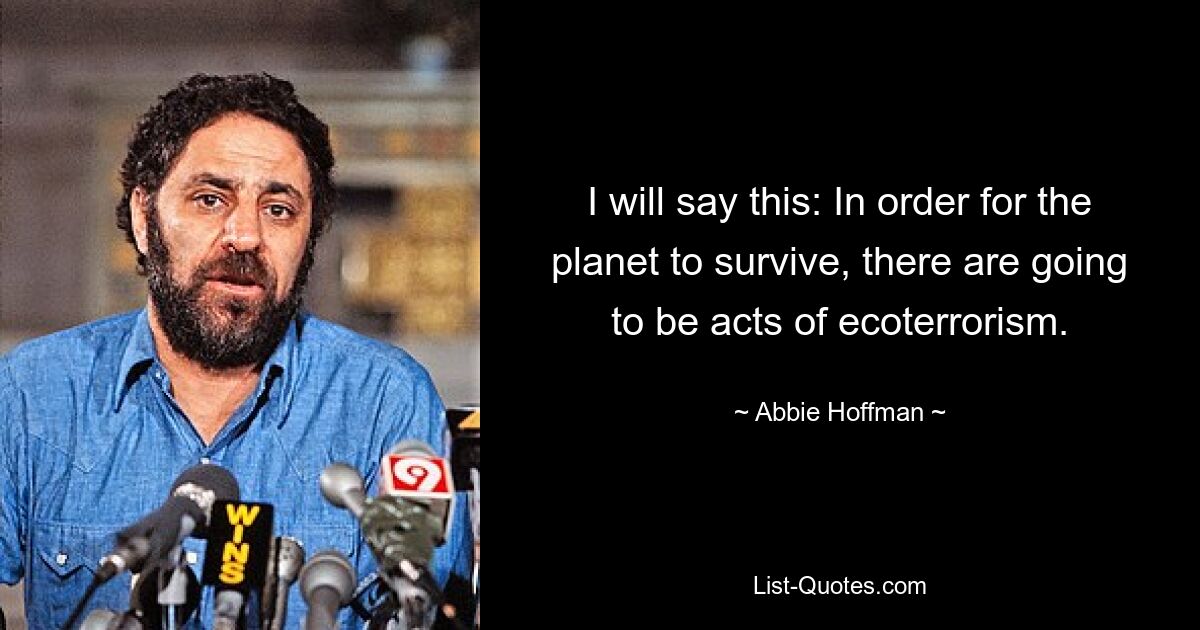 I will say this: In order for the planet to survive, there are going to be acts of ecoterrorism. — © Abbie Hoffman