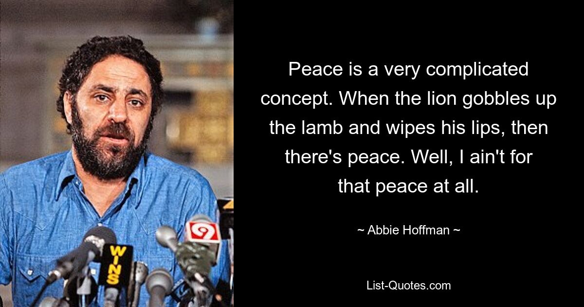 Peace is a very complicated concept. When the lion gobbles up the lamb and wipes his lips, then there's peace. Well, I ain't for that peace at all. — © Abbie Hoffman