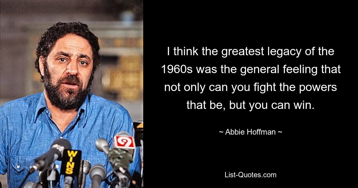 I think the greatest legacy of the 1960s was the general feeling that not only can you fight the powers that be, but you can win. — © Abbie Hoffman