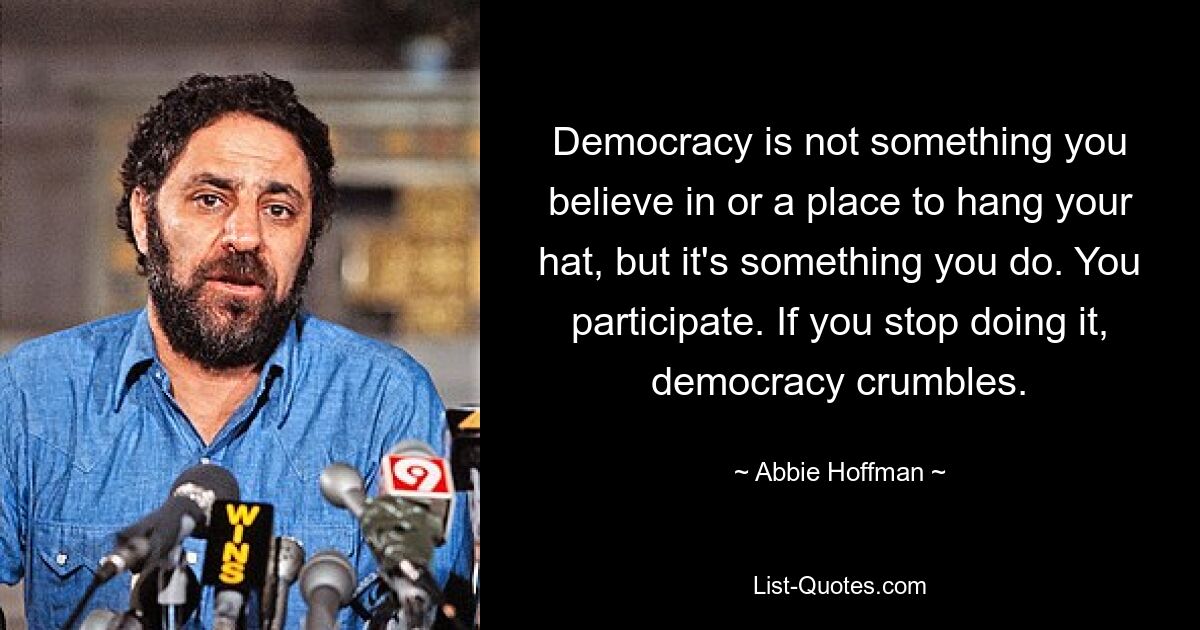 Democracy is not something you believe in or a place to hang your hat, but it's something you do. You participate. If you stop doing it, democracy crumbles. — © Abbie Hoffman