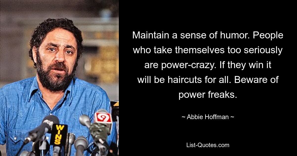 Maintain a sense of humor. People who take themselves too seriously are power-crazy. If they win it will be haircuts for all. Beware of power freaks. — © Abbie Hoffman