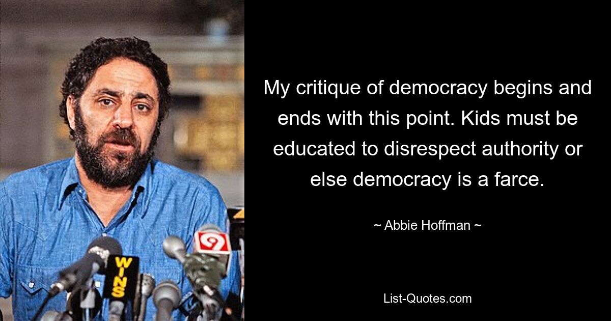 My critique of democracy begins and ends with this point. Kids must be educated to disrespect authority or else democracy is a farce. — © Abbie Hoffman