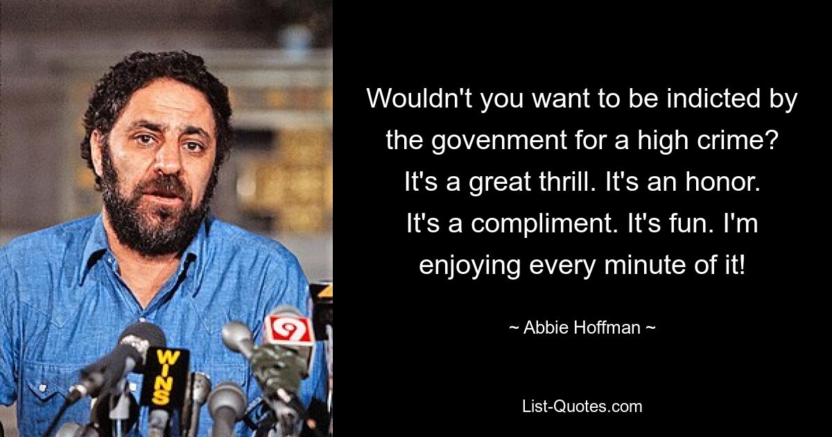 Wouldn't you want to be indicted by the govenment for a high crime? It's a great thrill. It's an honor. It's a compliment. It's fun. I'm enjoying every minute of it! — © Abbie Hoffman