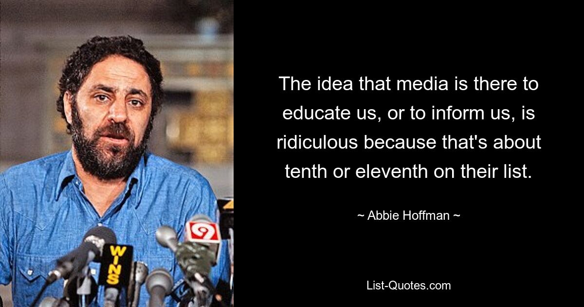 The idea that media is there to educate us, or to inform us, is ridiculous because that's about tenth or eleventh on their list. — © Abbie Hoffman