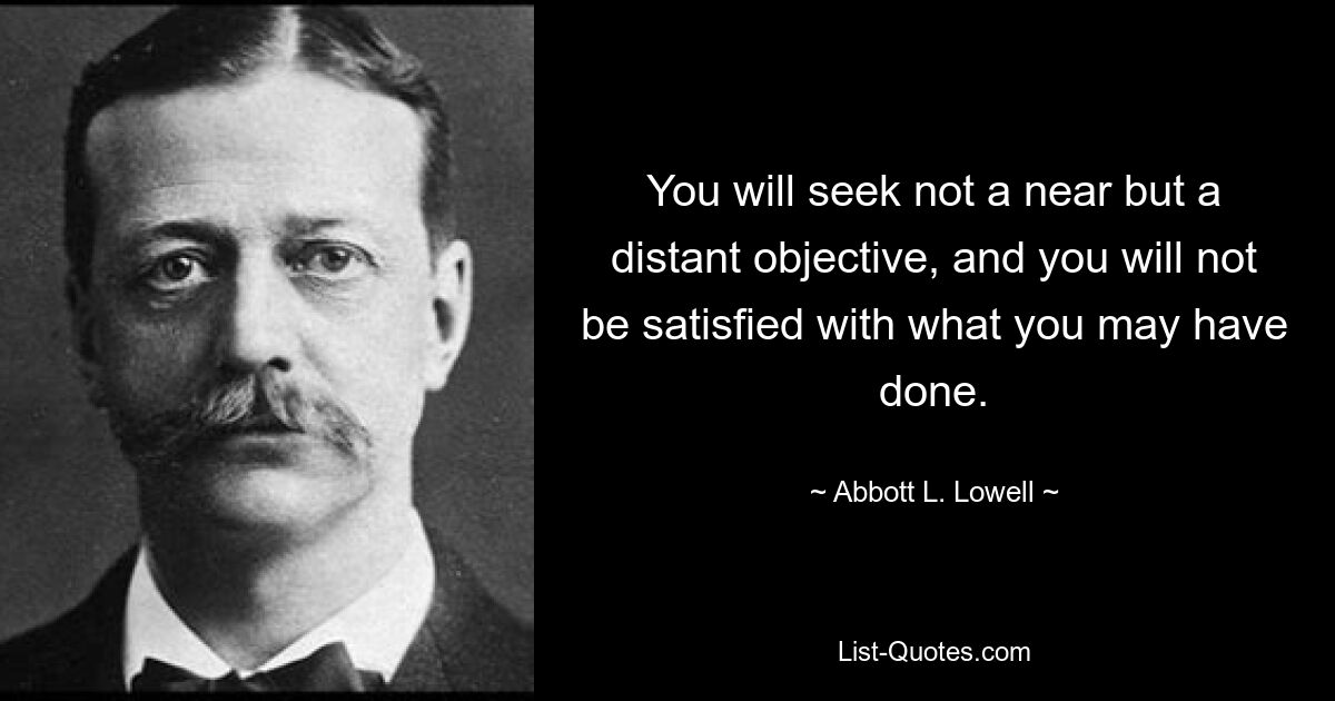 You will seek not a near but a distant objective, and you will not be satisfied with what you may have done. — © Abbott L. Lowell