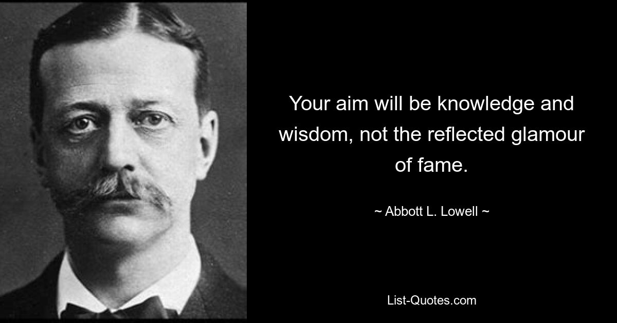 Your aim will be knowledge and wisdom, not the reflected glamour of fame. — © Abbott L. Lowell