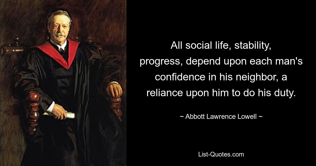 All social life, stability, progress, depend upon each man's confidence in his neighbor, a reliance upon him to do his duty. — © Abbott Lawrence Lowell