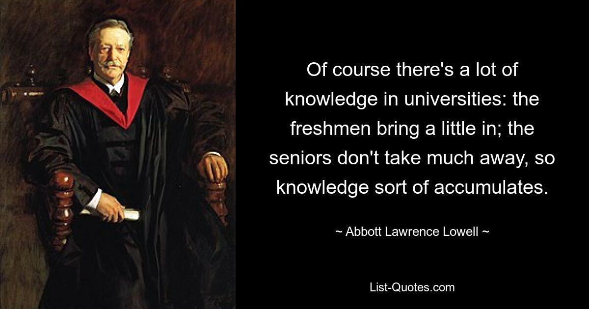 Of course there's a lot of knowledge in universities: the freshmen bring a little in; the seniors don't take much away, so knowledge sort of accumulates. — © Abbott Lawrence Lowell