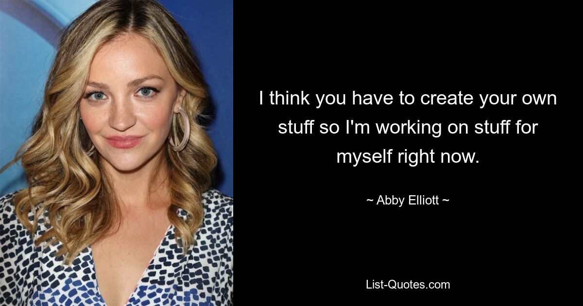 I think you have to create your own stuff so I'm working on stuff for myself right now. — © Abby Elliott