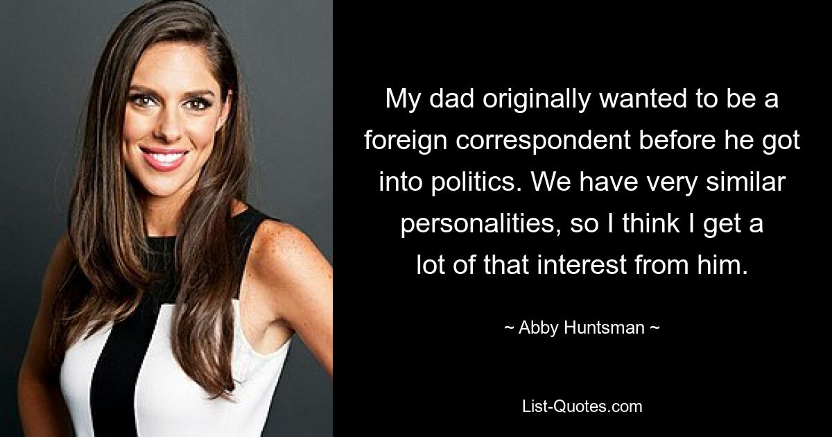 My dad originally wanted to be a foreign correspondent before he got into politics. We have very similar personalities, so I think I get a lot of that interest from him. — © Abby Huntsman