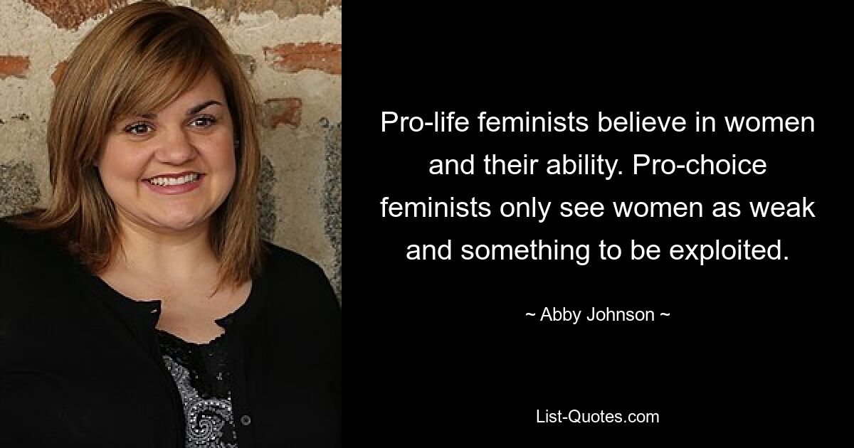 Pro-life feminists believe in women and their ability. Pro-choice feminists only see women as weak and something to be exploited. — © Abby Johnson