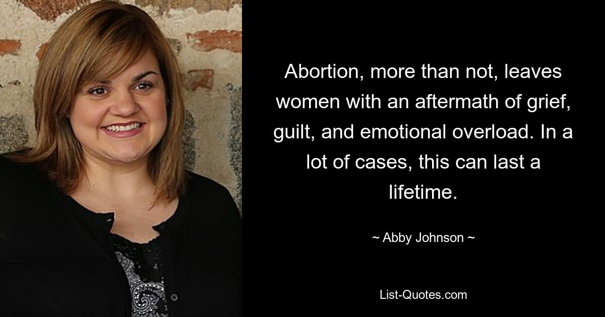 Abortion, more than not, leaves women with an aftermath of grief, guilt, and emotional overload. In a lot of cases, this can last a lifetime. — © Abby Johnson