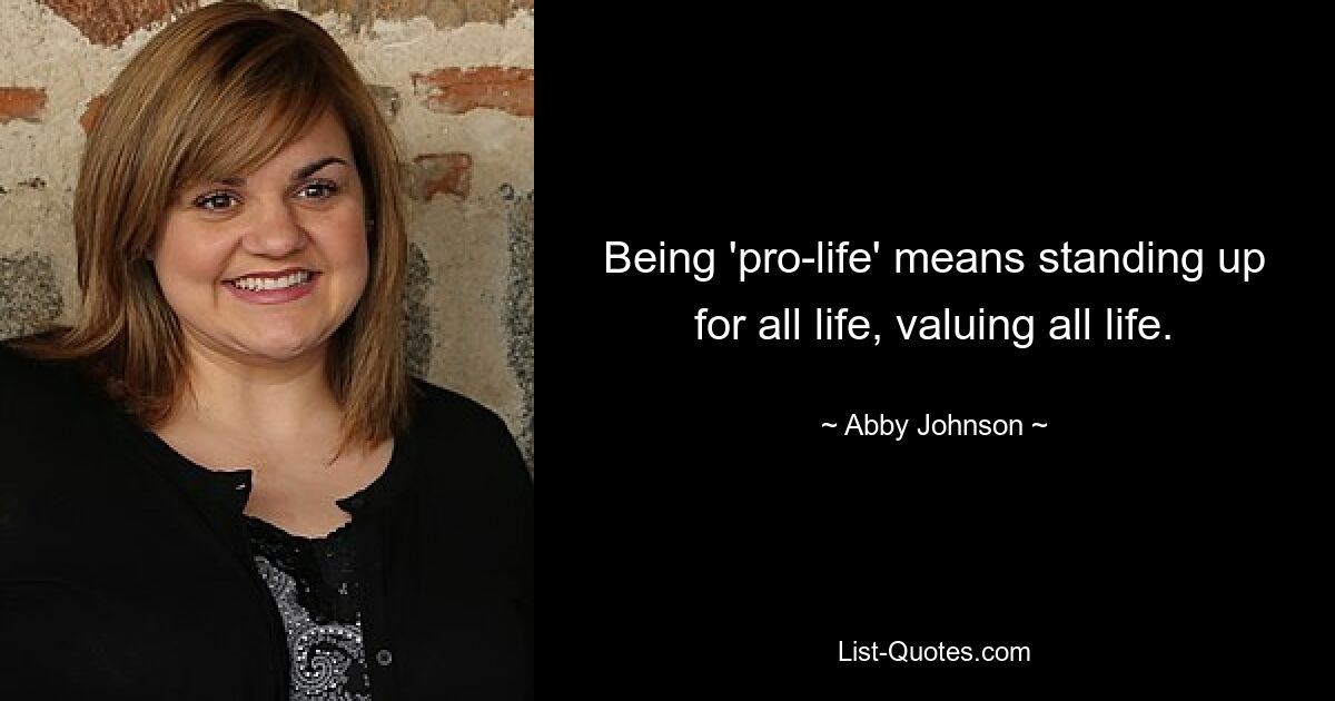 Being 'pro-life' means standing up for all life, valuing all life. — © Abby Johnson