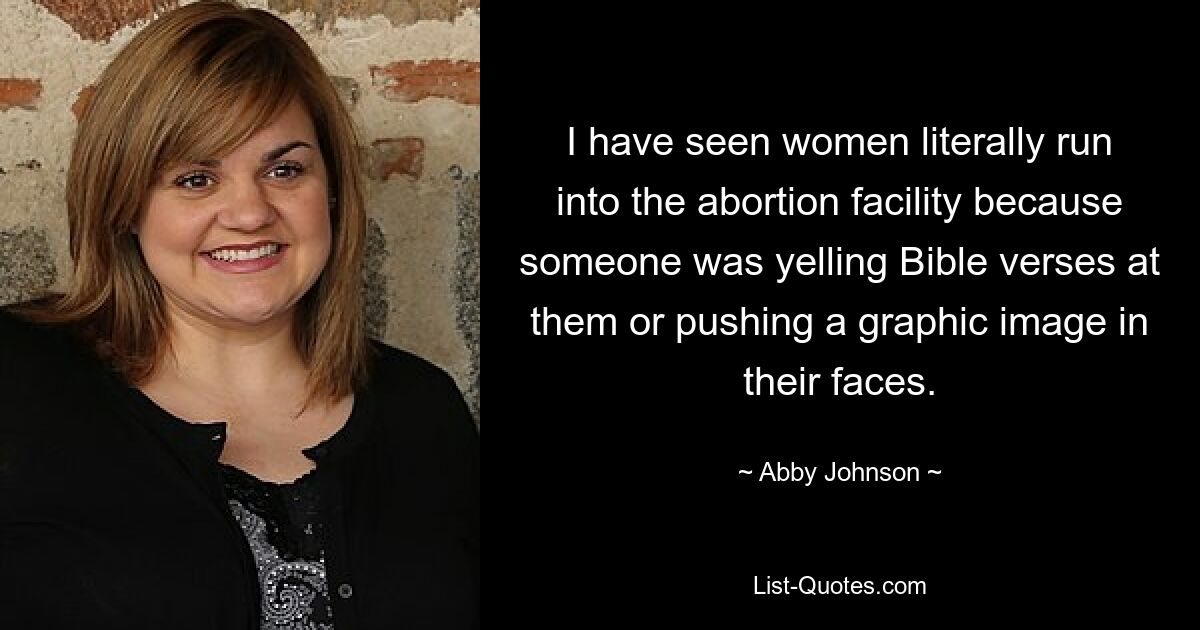 I have seen women literally run into the abortion facility because someone was yelling Bible verses at them or pushing a graphic image in their faces. — © Abby Johnson