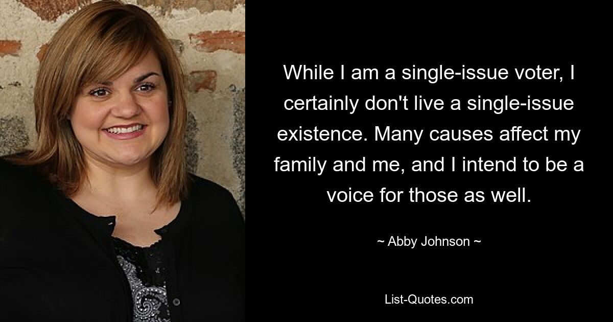 While I am a single-issue voter, I certainly don't live a single-issue existence. Many causes affect my family and me, and I intend to be a voice for those as well. — © Abby Johnson