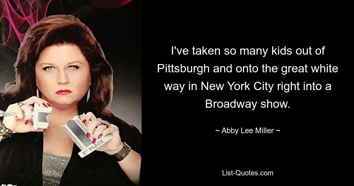 I've taken so many kids out of Pittsburgh and onto the great white way in New York City right into a Broadway show. — © Abby Lee Miller