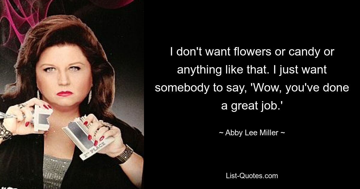 I don't want flowers or candy or anything like that. I just want somebody to say, 'Wow, you've done a great job.' — © Abby Lee Miller