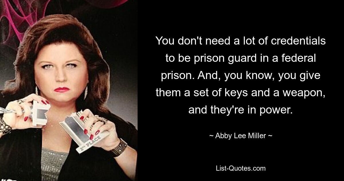 You don't need a lot of credentials to be prison guard in a federal prison. And, you know, you give them a set of keys and a weapon, and they're in power. — © Abby Lee Miller