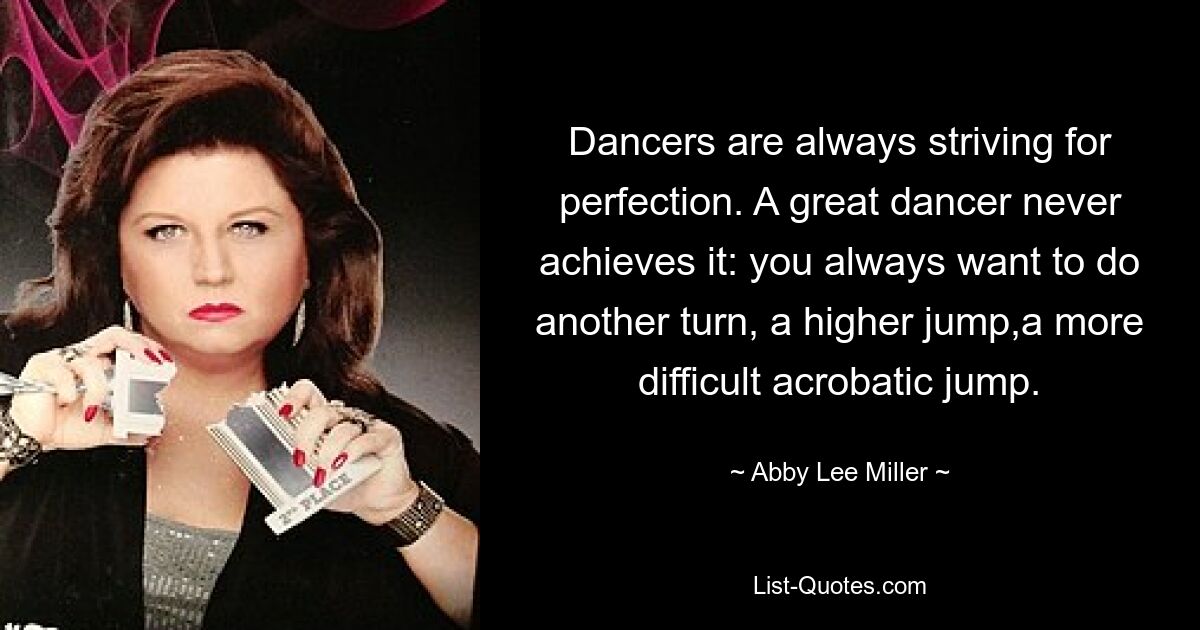 Dancers are always striving for perfection. A great dancer never achieves it: you always want to do another turn, a higher jump,a more difficult acrobatic jump. — © Abby Lee Miller