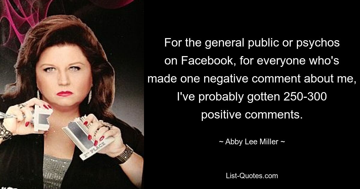 For the general public or psychos on Facebook, for everyone who's made one negative comment about me, I've probably gotten 250-300 positive comments. — © Abby Lee Miller