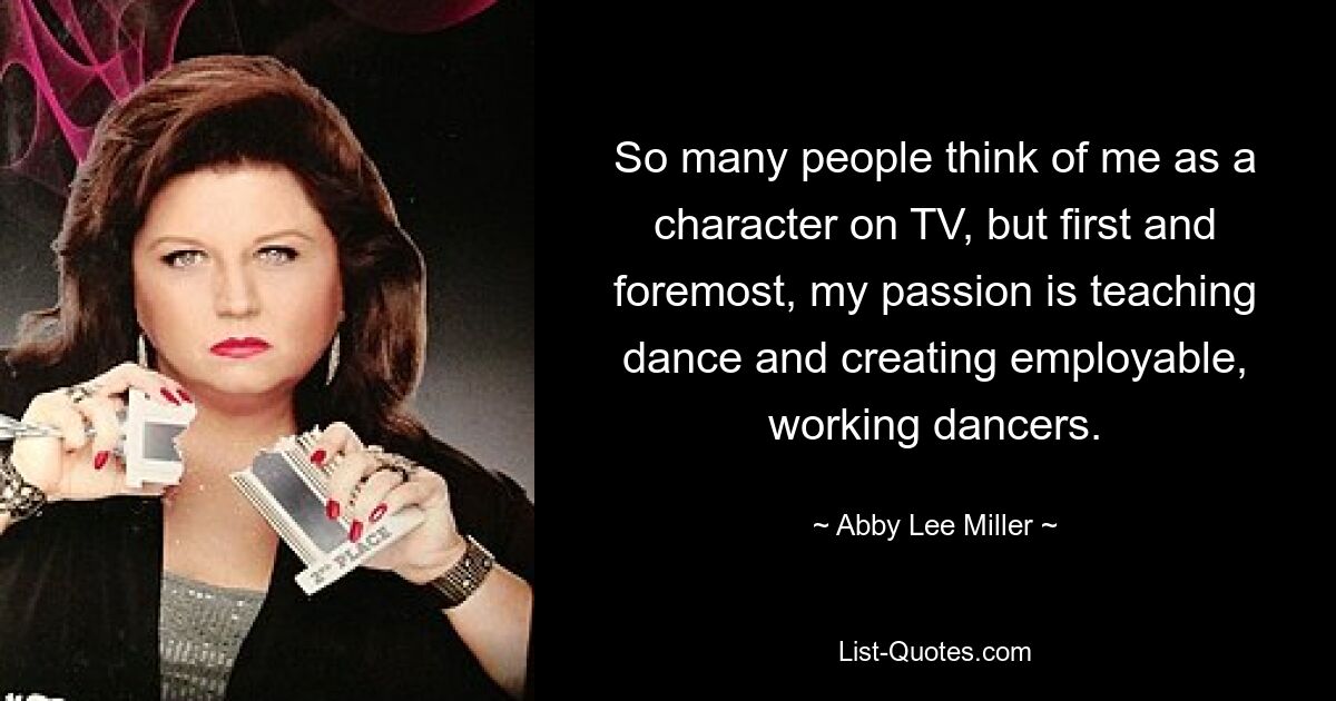 So many people think of me as a character on TV, but first and foremost, my passion is teaching dance and creating employable, working dancers. — © Abby Lee Miller