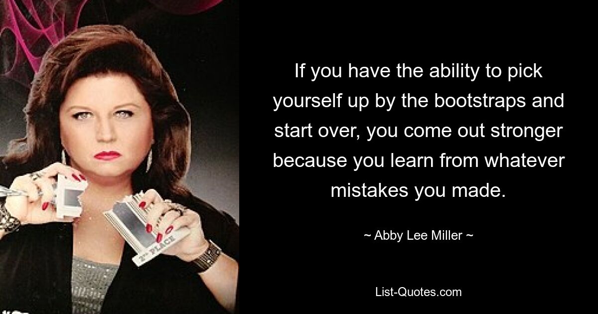 If you have the ability to pick yourself up by the bootstraps and start over, you come out stronger because you learn from whatever mistakes you made. — © Abby Lee Miller