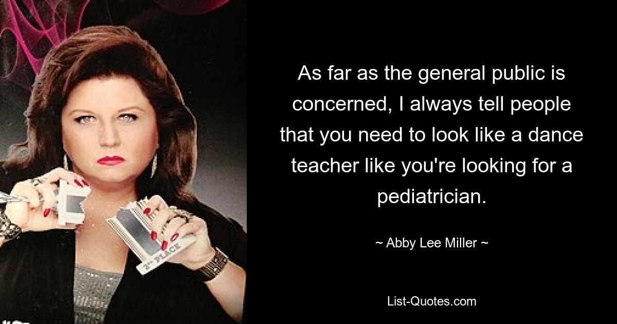 As far as the general public is concerned, I always tell people that you need to look like a dance teacher like you're looking for a pediatrician. — © Abby Lee Miller