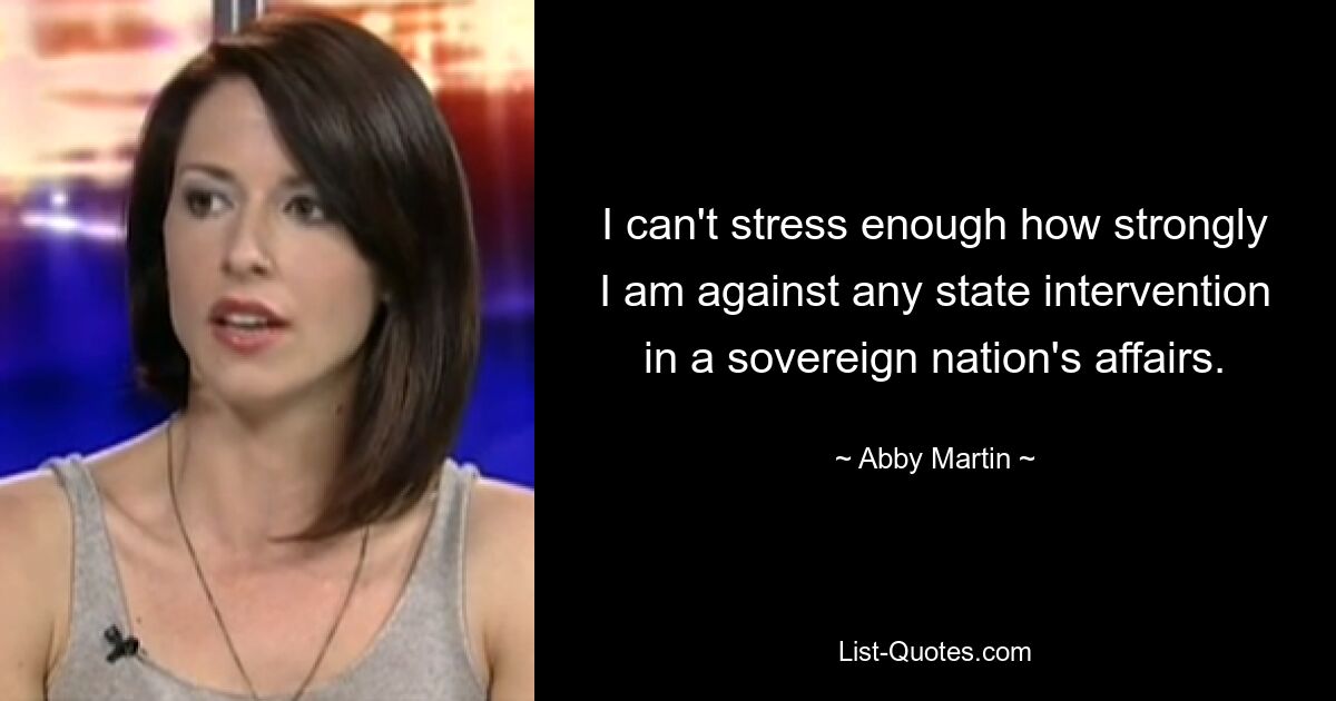 I can't stress enough how strongly I am against any state intervention in a sovereign nation's affairs. — © Abby Martin