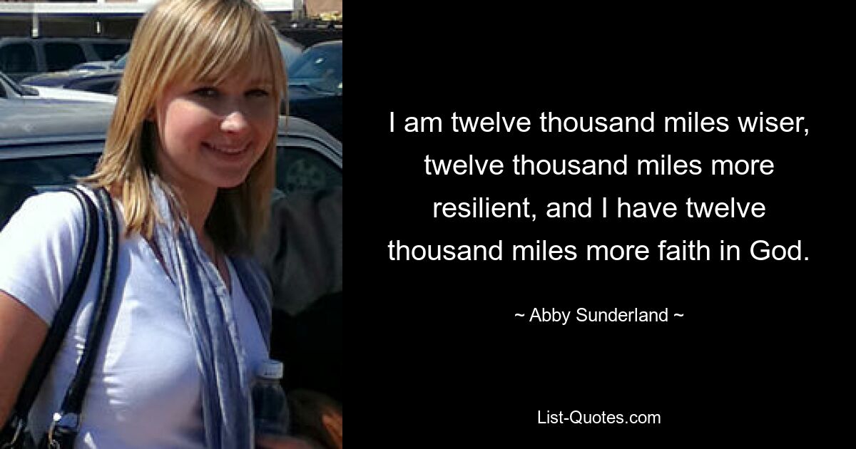 I am twelve thousand miles wiser, twelve thousand miles more resilient, and I have twelve thousand miles more faith in God. — © Abby Sunderland