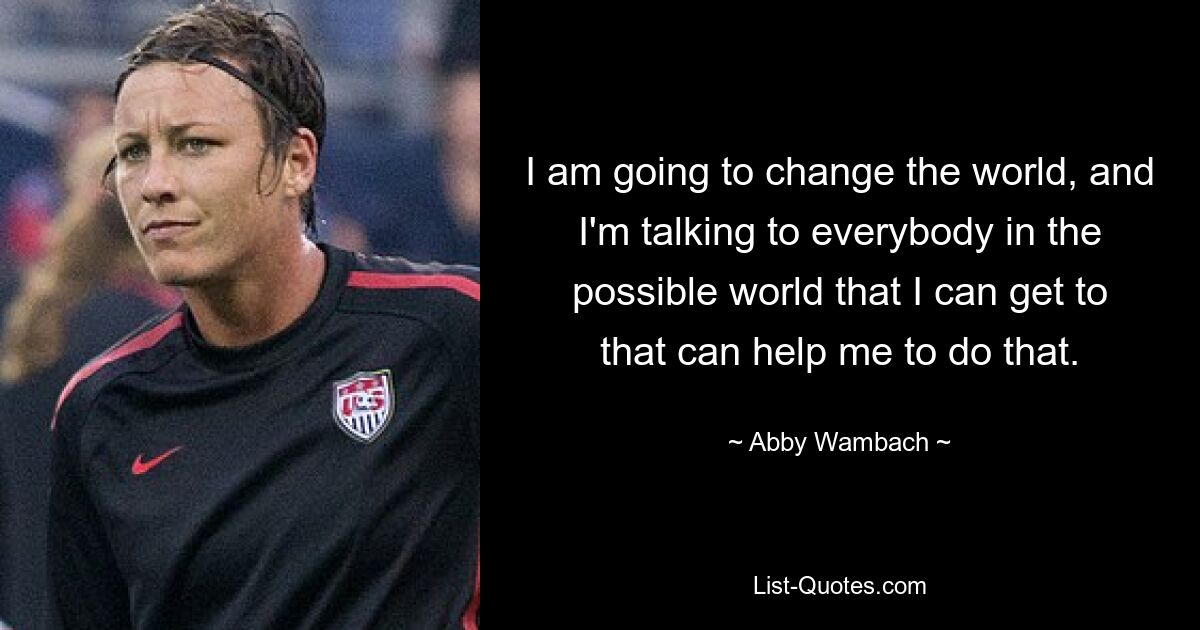 I am going to change the world, and I'm talking to everybody in the possible world that I can get to that can help me to do that. — © Abby Wambach