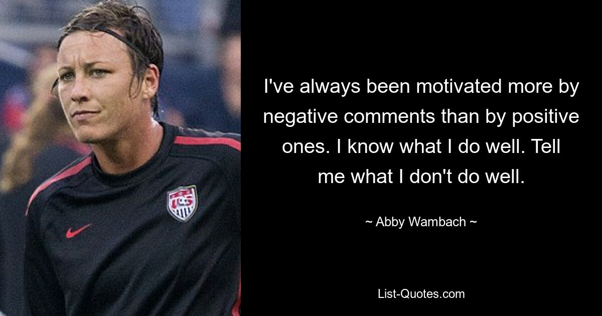 I've always been motivated more by negative comments than by positive ones. I know what I do well. Tell me what I don't do well. — © Abby Wambach