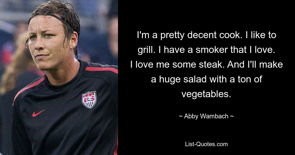 I'm a pretty decent cook. I like to grill. I have a smoker that I love. I love me some steak. And I'll make a huge salad with a ton of vegetables. — © Abby Wambach