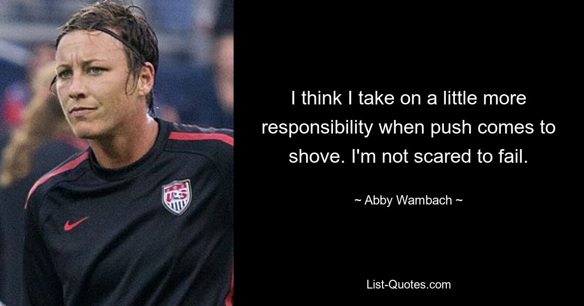 I think I take on a little more responsibility when push comes to shove. I'm not scared to fail. — © Abby Wambach