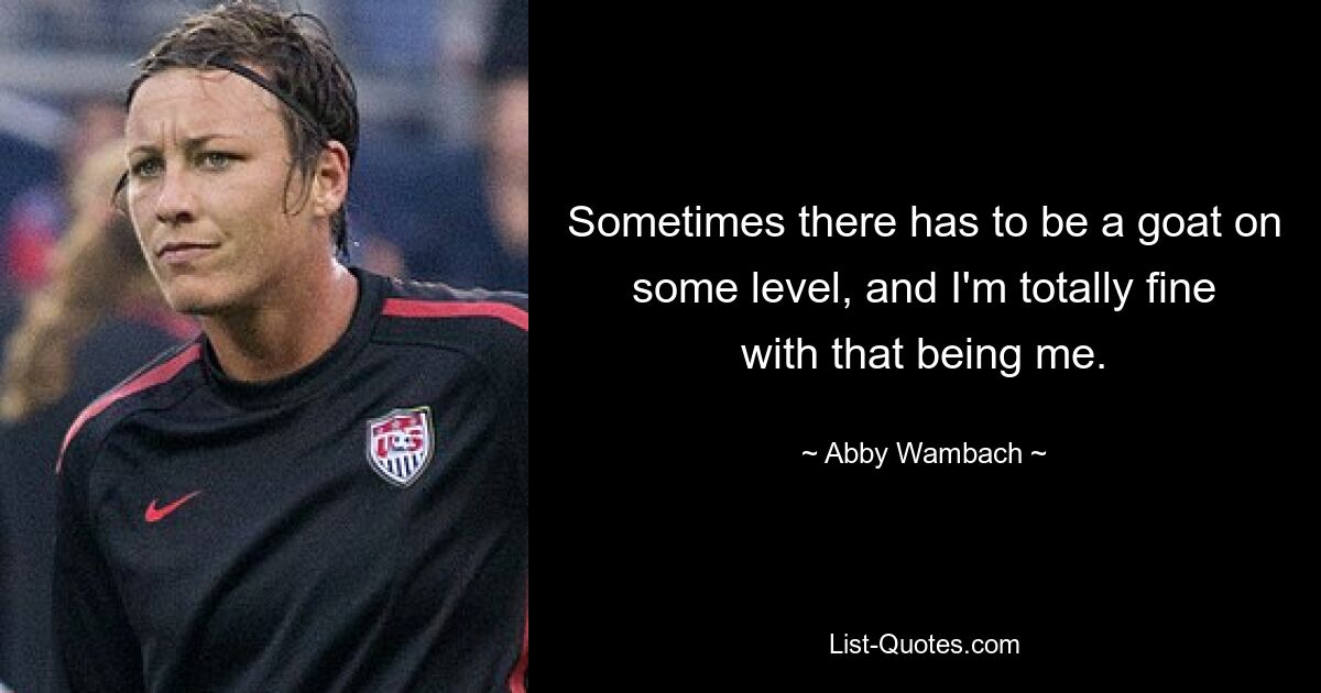 Sometimes there has to be a goat on some level, and I'm totally fine with that being me. — © Abby Wambach