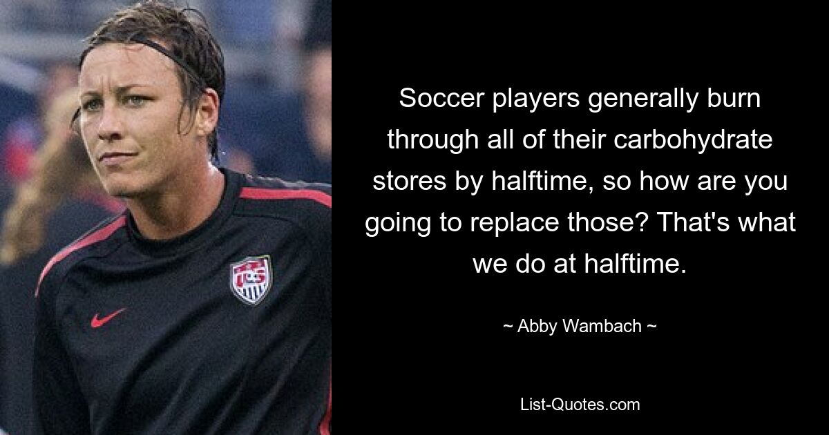 Soccer players generally burn through all of their carbohydrate stores by halftime, so how are you going to replace those? That's what we do at halftime. — © Abby Wambach