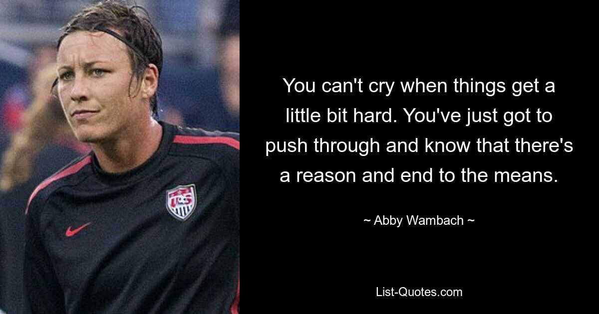 You can't cry when things get a little bit hard. You've just got to push through and know that there's a reason and end to the means. — © Abby Wambach