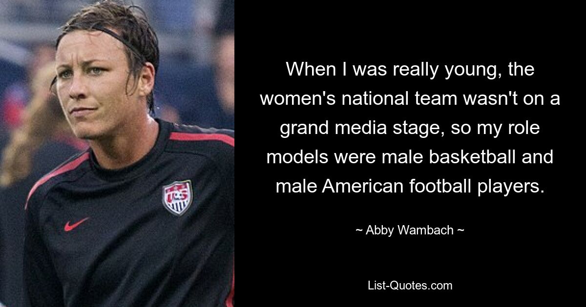 When I was really young, the women's national team wasn't on a grand media stage, so my role models were male basketball and male American football players. — © Abby Wambach